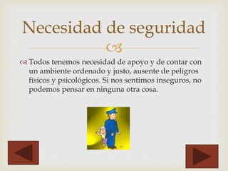 
 Todos tenemos necesidad de apoyo y de contar con
un ambiente ordenado y justo, ausente de peligros
físicos y psicológicos. Si nos sentimos inseguros, no
podemos pensar en ninguna otra cosa.
Necesidad de seguridad
 