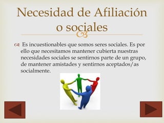 
 Es incuestionables que somos seres sociales. Es por
ello que necesitamos mantener cubierta nuestras
necesidades sociales se sentirnos parte de un grupo,
de mantener amistades y sentirnos aceptados/as
socialmente.
Necesidad de Afiliación
o sociales
 