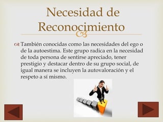 
 También conocidas como las necesidades del ego o
de la autoestima. Este grupo radica en la necesidad
de toda persona de sentirse apreciado, tener
prestigio y destacar dentro de su grupo social, de
igual manera se incluyen la autovaloración y el
respeto a sí mismo.
Necesidad de
Reconocimiento
 