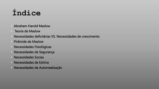 Índice
 Abraham Harold Maslow
 Teoria de Maslow
 Necessidades deficitárias VS. Necessidades de crescimento
 Pirâmide de Maslow
 Necessidades Fisiológicas
 Necessidades de Segurança
 Necessidades Socias
 Necessidades de Estima
 Necessidades de Autorrealização
 