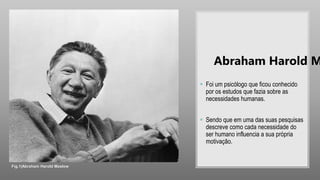  Foi um psicólogo que ficou conhecido
por os estudos que fazia sobre as
necessidades humanas.
 Sendo que em uma das suas pesquisas
descreve como cada necessidade do
ser humano influencia a sua própria
motivação.
Abraham Harold M
Fig.1|Abraham Harold Maslow
 