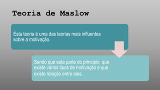 Teoria de Maslow
Esta teoria é uma das teorias mais influentes
sobre a motivação.
Sendo que esta parte do principio que
existe vários tipos de motivação e que
existe relação entre elas.
 