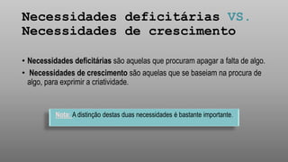 Necessidades deficitárias VS.
Necessidades de crescimento
• Necessidades deficitárias são aquelas que procuram apagar a falta de algo.
• Necessidades de crescimento são aquelas que se baseiam na procura de
algo, para exprimir a criatividade.
Nota: A distinção destas duas necessidades é bastante importante.
 
