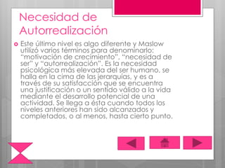 Necesidad de
Autorrealización
 Este último nivel es algo diferente y Maslow
utilizó varios términos para denominarlo:
“motivación de crecimiento”, “necesidad de
ser” y “autorrealización”. Es la necesidad
psicológica más elevada del ser humano, se
halla en la cima de las jerarquías, y es a
través de su satisfacción que se encuentra
una justificación o un sentido válido a la vida
mediante el desarrollo potencial de una
actividad. Se llega a ésta cuando todos los
niveles anteriores han sido alcanzados y
completados, o al menos, hasta cierto punto.
 