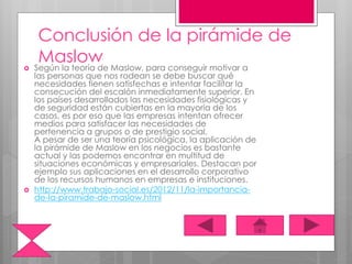 Conclusión de la pirámide de
Maslow Según la teoría de Maslow, para conseguir motivar a
las personas que nos rodean se debe buscar qué
necesidades tienen satisfechas e intentar facilitar la
consecución del escalón inmediatamente superior. En
los países desarrollados las necesidades fisiológicas y
de seguridad están cubiertas en la mayoría de los
casos, es por eso que las empresas intentan ofrecer
medios para satisfacer las necesidades de
pertenencia a grupos o de prestigio social.
A pesar de ser una teoría psicológica, la aplicación de
la pirámide de Maslow en los negocios es bastante
actual y las podemos encontrar en multitud de
situaciones económicas y empresariales. Destacan por
ejemplo sus aplicaciones en el desarrollo corporativo
de los recursos humanos en empresas e instituciones.
 http://www.trabajo-social.es/2012/11/la-importancia-
de-la-piramide-de-maslow.html
 