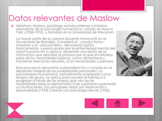 Datos relevantes de Maslow
 Abraham Maslow, psicólogo estadounidense y máximo
exponente de la psicología humanística, nacido en Nueva
York ,(1908-1970), y formado en la Universidad de Wisconsin.
La mayor parte de su carrera docente transcurrió en la
Universidad de Brandeis. Consideró el --conductismo--
ortodoxo y el --psicoanálisis-- demasiado rígidos
teóricamente, y preocupado por la enfermedad mental del
robot humano en su epoca, desarrolló una teoría de la
motivación que describe el proceso por el que el individuo
pasa de las necesidades básicas, como alimentarse y
mantener relaciones sexuales, a las necesidades superiores.
Este proceso lo denominó autorrealización y consiste en el
desarrollo integral de las posibilidades personales. La
psicoterapia humanística, normalmente empleada como
terapia de grupo, se aplica para ayudar al individuo a
progresar a través de las etapas que van de las
necesidades básicas elementales a las superiores superando
sus frustraciones. Sus principales obras son Motivación y
personalidad (1954) y Hacia una psicología del ser (1962).
 