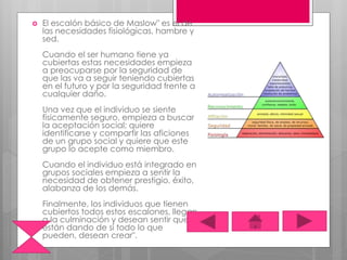  El escalón básico de Maslow" es el de
las necesidades fisiológicas, hambre y
sed.
Cuando el ser humano tiene ya
cubiertas estas necesidades empieza
a preocuparse por la seguridad de
que las va a seguir teniendo cubiertas
en el futuro y por la seguridad frente a
cualquier daño.
Una vez que el individuo se siente
físicamente seguro, empieza a buscar
la aceptación social; quiere
identificarse y compartir las aficiones
de un grupo social y quiere que este
grupo lo acepte como miembro.
Cuando el individuo está integrado en
grupos sociales empieza a sentir la
necesidad de obtener prestigio, éxito,
alabanza de los demás.
Finalmente, los individuos que tienen
cubiertos todos estos escalones, llegan
a la culminación y desean sentir que
están dando de sí todo lo que
pueden, desean crear".
 