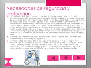Necesidades de seguridad y
protección Describen el afán de la persona por disfrutar de la seguridad o protección.
Incluyen una amplia gama de necesidades relacionadas con el mantenimiento
de un estado de orden y seguridad. Dentro de estas necesidades se encontrarían
las necesidades de; sentirse seguros, la necesidad de tener estabilidad, la
necesidad de tener orden, la necesidad de tener protección y la necesidad de
dependencia. La necesidades de seguridad muchas veces son expresadas a
través del miedo, como lo son: el miedo a lo desconocido, el miedo al caos, el
miedo a la ambigüedad y el miedo a la confusión. Las necesidades de seguridad
se caracterizan porque las personas sienten el temor a perder el manejo de su
vida, de ser vulnerable o débil frente a las circunstancias actuales, nuevas o por
venir.
 Muchas personas dejan suspendidas muchos deseos como el de libertad por
mantener la estabilidad y la seguridad.
 Muchas veces las necesidades de seguridad pasan a tomar un papel muy
importante cuando no son satisfechas de forma adecuada; “la mayoría de las
personas no pueden ir más allá del nivel de funcionamiento de seguridad”
(DiCaprio, 1989, pag.365), lo que se ve en las necesidad que tienen muchas
personas de prepararse para el futuro y sus circunstancias desconocidas.
 