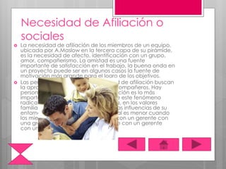 Necesidad de Afiliación o
sociales
 La necesidad de afiliación de los miembros de un equipo,
ubicada por A.Maslow en la tercera capa de su pirámide,
es la necesidad de afecto, identificación con un grupo,
amor, compañerismo. La amistad es una fuente
importante de satisfacción en el trabajo, la buena onda en
un proyecto puede ser en algunos casos la fuente de
motivación más grande para el logro de los objetivos.
 Las personas con una gran necesidad de afiliación buscan
la aprobación de sus colegas, jefes, compañeros. Hay
personas para las cuales esta aprobación es lo más
importante en su trabajo. La causa de este fenómeno
radica en la educación de la persona, en los valores
familiares con los que fue criado, en las influencias de su
entorno social. La rotación de personal es menor cuando
los miembros de un equipo trabajan con un gerente con
una gran necesidad de afiliación, que con un gerente
con una gran necesidad de poder.
 
