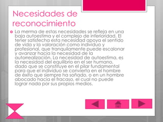 Necesidades de
reconocimiento
 La merma de estas necesidades se refleja en una
baja autoestima y el complejo de inferioridad. El
tener satisfecha esta necesidad apoya el sentido
de vida y la valoración como individuo y
profesional, que tranquilamente puede escalonar
y avanzar hacia la necesidad de la
autorrealización. La necesidad de autoestima, es
la necesidad del equilibrio en el ser humano,
dado que se constituye en el pilar fundamental
para que el individuo se convierta en el hombre
de éxito que siempre ha soñado, o en un hombre
abocado hacia el fracaso, el cual no puede
lograr nada por sus propios medios.
 