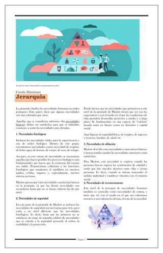 Tomado de https://humanidades.com/piramide-de-maslow/
Camila Altamirano
Jerarquia
La pirámide clasifica las necesidades humanas en orden
jerárquico. Esto quiere decir que algunas necesidades
son más valoradas que otras.
Aquellas que se consideran inferiores (las necesidades
básicas), deben ser satisfechas para que el individuo
comience a sentir las necesidades más elevadas.
1. Necesidades fisiológicas
Incluyen las necesidades vitales para la supervivencia y
son de orden biológico. Dentro de este grupo,
encontramos necesidades como: necesidad de respirar,
de beber agua, de dormir, de comer, de sexo, de refugio.
Así pues, en este estrato de necesidades se encuentran
aquellas que hacen posibles los procesos biológicos más
fundamentales que hacen que la existencia del cuerpo
sea viable. Proporcionan cobertura a las funciones
fisiológicas que mantienen el equilibrio en nuestros
tejidos, células, órganos y, especialmente, nuestro
sistema nervioso.
Maslow piensa que estas necesidades son las más básicas
en la jerarquía, ya que las demás necesidades son
secundarias hasta que no se hayan cubierto las de este
nivel.
2. Necesidades de seguridad
En esta parte de la pirámide de Maslow se incluyen las
necesidades de seguridad son necesarias para vivir, pero
están a un nivel diferente que las necesidades
fisiológicas. Es decir, hasta que las primeras no se
satisfacen, no surge un segundo eslabón de necesidades
que se orienta a la seguridad personal, al orden, la
estabilidad y la protección.
Puede decirse que las necesidades que pertenecen a este
nivel de la pirámide de Maslow tienen que ver con las
expectativas y con el modo en el que las condiciones de
vida permiten desarrollar proyectos a medio y a largo
plazo. Se fundamentan en una especie de "colchón"
basado tanto en bienes como en derechos y capital
social.
Aquí figuran: la seguridad física, de empleo, de ingresos
y recursos, familiar, de salud, etc.
3. Necesidades de afiliación
Maslow describe estas necesidades como menos básicas,
y tienen sentido cuando las necesidades anteriores están
satisfechas.
Para Maslow, esta necesidad se expresa cuando las
personas buscan superar los sentimientos de soledad y
sentir que hay vínculos afectivos entre ellas y ciertas
personas. Es decir, cuando se intenta trascender el
ámbito individual y establecer vínculos con el entorno
social.
4. Necesidades de reconocimiento
Este nivel de la jerarquía de necesidades humanas
también es conocido como necesidades de estima, y
tiene que ver con el modo en el que nos valoramos
nosotros y nos valoran los demás, el resto de la sociedad.
Página 5
 
