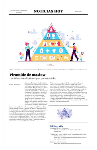 Jueves 29 de septiembre
de 2022 NOTICIAS HOY Número 10
Título de la imagen: Para que el documento parezca profesional, Word proporciona encabezado, pie de página, portada y diseños de cuadro de texto que se complementan entre
sí.
Piramide de maslow
Las últimas actualizaciones para que estés al día
Camila Altamirtano
Además, la Pirámide de Maslow también
ha recibido críticas por ser difícil de probar
su concepto de autorrealización, ya que es
muy abstracto. A fin de cuentas, en ciencia
es necesario especificar muy bien el
significado de las palabras y proponer unas
implicaciones "operacionales" de ellas, y si
un concepto deja mucho margen para la
interpretación, no es posible realizar
investigaciones orientadas a estudiar lo
mismo, ni extraer conclusiones claras.
Muchos de los conceptos y categorías
descritas en la pirámide de las necesidades
de Maslow son demasiado ambiguas como
para poder ser estudiadas científicamente.
Por otro lado, la investigación de Maslow estaba basada en una
muestra de individuos muy pequeña y, potr lo tanto, poco
representativa. La crítica a su metodología hace referencia a que él
mismo eligió a las personas que consideraba autorrealizadas, tras leer
sobre ellos o hablar con ellos y llegar a conclusiones acerca de lo que
es la autorrealización. De hecho, las personas a las que Maslow
entrevistó a la hora de realizar su pirámide de necesidades difícilmente
pueden representar a la mayoría de la población humana, ya que eran
personas pertenecientes a la cultura occidental, ricas o muy
influyentes. Algunas de las personas a las que investigó son Albert
Einstein o Eleanor Roosvelt. La pirámide de Maslow fue creada a
partir del estudio de los casos excepcionales, más que de lo que resulta
normal en las poblaciones humanas.
En un estudio publicado en 2011, investigadores de la Universidad de
Illinois pusieron a prueba la pirámide de Maslow y descubrieron que
la satisfacción de las necesidades de la pirámide correlacionaba con la
felicidad de la persona. Pero esta investigación, al contrario que la
teoría de Maslow, concluyó que las necesidades de reconocimiento y
autorrealización también eran importantes pese a que no estuvieran
cubiertas las necesidades más básicas. Por lo tanto, cuestionaba la
secuencialidad que Maslow propuso en su teoría: no hacía falta tener
cumplidas necesidades básicas para aspirar a alcanzar los objetivos
relacionados con las necesidades más refinadas.
Bibliografía
Economiapedia. (s.f.). Obtenido de
https://economipedia.com/definiciones/piramide-de-
maslow.html
OVIEDO, K. C. (21 de Mayo de 2012). Katherine Carolina Acosta
Oviedo. Obtenido de
https://www.eoi.es/blogs/katherinecarolinaacosta/2012/05/24/l
a-piramide-de-maslow/
Significados. (s.f.). Obtenido de
https://www.significados.com/piramide-de-maslow/
 