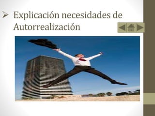  Explicación necesidades de
Autorrealización
• Este último nivel es algo diferente y Maslow utilizó varios
términos para denominarlo: «motivación de crecimiento»,
«necesidad de ser» y «autorrealización».
• Es la necesidad psicológica más elevada del ser humano, se
halla en la cima de las jerarquías, y es a través de su
satisfacción que se encuentra una justificación o un sentido
válido a la vida mediante el desarrollo potencial de una
actividad. Se llega a ésta cuando todos los niveles anteriores
han sido alcanzados y completados, o al menos, hasta cierto
punto.
 
