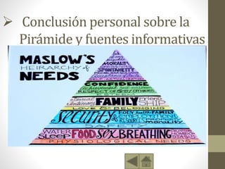  Conclusión personal sobre la
Pirámide y fuentes informativas
• Al finalizar el presente trabajo se puede deducir que cada
persona, es un universo distinto cada uno busca satisfacer sus
necesidades en la medida de sus posibilidades, ya que si
hablamos de igualdad, somos todos distintos, tenemos
distinta religión distinta ideología y distintos sueños, lo cual
se ligan en la motivación y deseos que tenga cada ser
humano.
• http://es.wikipedia.org/wiki/Pir%C3%A1mide_de_Maslow
• http://html.rincondelvago.com/piramide-de-maslow.html
 