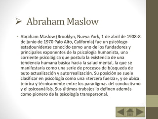  Abraham Maslow
• Abraham Maslow (Brooklyn, Nueva York, 1 de abril de 1908-8
de junio de 1970 Palo Alto, California) fue un psicólogo
estadounidense conocido como uno de los fundadores y
principales exponentes de la psicología humanista, una
corriente psicológica que postula la existencia de una
tendencia humana básica hacia la salud mental, la que se
manifestaría como una serie de procesos de búsqueda de
auto actualización y autorrealización. Su posición se suele
clasificar en psicología como una «tercera fuerza», y se ubica
teórica y técnicamente entre los paradigmas del conductismo
y el psicoanálisis. Sus últimos trabajos lo definen además
como pionero de la psicología transpersonal.
 