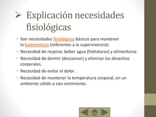  Explicación necesidades
fisiológicas
• Son necesidades fisiológicas básicas para mantener
la homeostasis (referentes a la supervivencia):
• Necesidad de respirar, beber agua (hidratarse) y alimentarse.
• Necesidad de dormir (descansar) y eliminar los desechos
corporales.
• Necesidad de evitar el dolor .
• Necesidad de mantener la temperatura corporal, en un
ambiente cálido o con vestimenta.
 