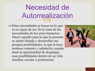 
 Estas necesidades se basan en lo que
se es capaz de ser. Es la cima de las
necesidades de los seres humanos.
Hacer aquello para lo que la persona
se siente dotada y desarrollar sus
propias posibilidades, lo que le hace
sentirse contento y satisfecho cuando
tiene la oportunidad de desplegar
esas posibilidades dentro de su vida
familiar, escolar o profesional.
Necesidad de
Autorrealización
 
