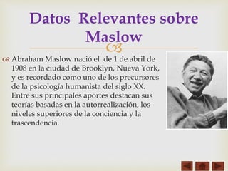 
 Abraham Maslow nació el de 1 de abril de
1908 en la ciudad de Brooklyn, Nueva York,
y es recordado como uno de los precursores
de la psicología humanista del siglo XX.
Entre sus principales aportes destacan sus
teorías basadas en la autorrealización, los
niveles superiores de la conciencia y la
trascendencia.
Datos Relevantes sobre
Maslow
 