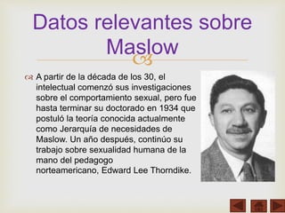 
 A partir de la década de los 30, el
intelectual comenzó sus investigaciones
sobre el comportamiento sexual, pero fue
hasta terminar su doctorado en 1934 que
postuló la teoría conocida actualmente
como Jerarquía de necesidades de
Maslow. Un año después, continúo su
trabajo sobre sexualidad humana de la
mano del pedagogo
norteamericano, Edward Lee Thorndike.
Datos relevantes sobre
Maslow
 