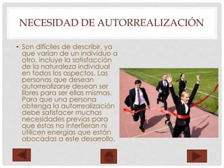 NECESIDAD DE AUTORREALIZACIÓN
• Son difíciles de describir, ya
que varían de un individuo a
otro, incluye la satisfacción
de la naturaleza individual
en todos los aspectos. Las
personas que desean
autorrealizarse desean ser
libres para ser ellas mismas.
Para que una persona
obtenga la autorrealización
debe satisfacer muchas
necesidades previas para
que éstas no interfieran ni
utilicen energías que están
abocadas a este desarrollo.
 