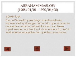 ABRAHAM MASLOW
(1908/04/01 - 1970/06/08)
¿Quién fue?
Fue un Psiquiatra y psicólogo estadounidense.
Impulsor de la psicología humanista, que se basa en
conceptos como la autorrealización, los niveles
superiores de conciencia y la trascendencia, creó la
teoría de la autorrealización que lleva su nombre.
 
