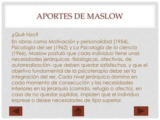 APORTES DE MASLOW
¿Qué hizo?
En obras como Motivación y personalidad (1954),
Psicología del ser (1962) y La Psicología de la ciencia
(1966), Maslow postuló que cada individuo tiene unas
necesidades jerárquicas -fisiológicas, afectivas, de
autorrealización- que deben quedar satisfechas, y que el
objetivo fundamental de la psicoterapia debe ser la
integración del ser. Cada nivel jerárquico domina en
cada momento de consecución y las necesidades
inferiores en la jerarquía (comida, refugio o afecto), en
caso de no quedar suplidas, impiden que el individuo
exprese o desee necesidades de tipo superior.
 