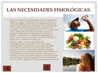 LAS NECESIDADES FISIOLÓGICAS.
• Estas incluyen las necesidades que tenemos de
oxígeno, agua, proteínas, sal, azúcar, calcio y
otros minerales y vitaminas. También se incluye
aquí la necesidad de mantener el equilibrio del
PH (volverse demasiado ácido o básico nos
mataría) y de la temperatura (36.7 ºC o cercano
a él). Otras necesidades incluidas aquí son
aquellas dirigidas a mantenernos activos, a
dormir, a descansar, a eliminar desperdicios
(CO2, sudor, orina y heces), a evitar el dolor y a
tener sexo. ¡Menuda colección!
• Maslow creía, y así lo apoyaba sus
investigaciones, que éstas eran de hecho
necesidades individuales y que, por ejemplo,
una falta de vitamina C conduciría a esta
persona a buscar específicamente aquellas
cosas que en el pasado proveían de vitamina C,
por ejemplo el zumo de naranja. Creo que las
contracciones que tienen algunas embarazadas
y la forma en que los bebés comen la mayoría
de los potitos, apoyan la idea anecdóticamente.
 