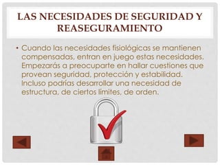 LAS NECESIDADES DE SEGURIDAD Y
REASEGURAMIENTO
• Cuando las necesidades fisiológicas se mantienen
compensadas, entran en juego estas necesidades.
Empezarás a preocuparte en hallar cuestiones que
provean seguridad, protección y estabilidad.
Incluso podrías desarrollar una necesidad de
estructura, de ciertos límites, de orden.
 