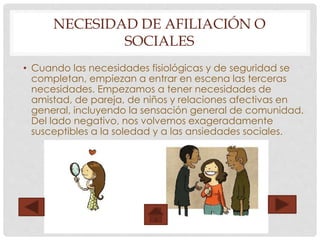 NECESIDAD DE AFILIACIÓN O
SOCIALES
• Cuando las necesidades fisiológicas y de seguridad se
completan, empiezan a entrar en escena las terceras
necesidades. Empezamos a tener necesidades de
amistad, de pareja, de niños y relaciones afectivas en
general, incluyendo la sensación general de comunidad.
Del lado negativo, nos volvemos exageradamente
susceptibles a la soledad y a las ansiedades sociales.
 