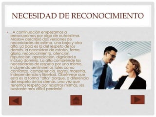 NECESIDAD DE RECONOCIMIENTO
• . A continuación empezamos a
preocuparnos por algo de autoestima.
Maslow describió dos versiones de
necesidades de estima, una baja y otra
alta. La baja es la del respeto de los
demás, la necesidad de estatus, fama,
gloria, reconocimiento, atención,
reputación, apreciación, dignidad e
incluso dominio. La alta comprende las
necesidades de respeto por uno mismo,
incluyendo sentimientos tales como
confianza, competencia, logros, maestría,
independencia y libertad. Obsérvese que
esta es la forma “alta” porque, a diferencia
del respeto de los demás, una vez que
tenemos respeto por nosotros mismos, ¡es
bastante más difícil perderlo!
 