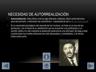 NECESIDAD DE AUTORREALIZACIÓN
• Autorrealización. Este último nivel es algo diferente y Maslow utilizó varios términos
para denominarlo: «motivación de crecimiento», «necesidad de ser» y «autorrealización».
• Es la necesidad psicológica más elevada del ser humano, se halla en la cima de las
jerarquías, y es a través de su satisfacción que se encuentra una justificación o un
sentido válido a la vida mediante el desarrollo potencial de una actividad. Se llega a ésta
cuando todos los niveles anteriores han sido alcanzados y completados, o al menos,
hasta cierto punto.
 