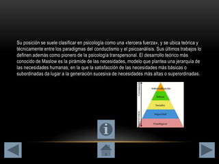 Su posición se suele clasificar en psicología como una «tercera fuerza», y se ubica teórica y
técnicamente entre los paradigmas del conductismo y el psicoanálisis. Sus últimos trabajos lo
definen además como pionero de la psicología transpersonal. El desarrollo teórico más
conocido de Maslow es la pirámide de las necesidades, modelo que plantea una jerarquía de
las necesidades humanas, en la que la satisfacción de las necesidades más básicas o
subordinadas da lugar a la generación sucesiva de necesidades más altas o superordinadas.
 