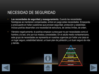 NECESIDAD DE SEGURIDAD
• Las necesidades de seguridad y reaseguramiento. Cuando las necesidades
fisiológicas se mantienen compensadas, entran en juego estas necesidades. Empezarás
a preocuparte en hallar cuestiones que provean seguridad, protección y estabilidad.
Incluso podrías desarrollar una necesidad de estructura, de ciertos límites, de orden.
• Viéndolo negativamente, te podrías empezar a preocupar no por necesidades como el
hambre y la sed, sino por tus miedos y ansiedades. En el adulto medio norteamericano,
este grupo de necesidades se representa en nuestras urgencias por hallar una casa en
un lugar seguro, estabilidad laboral, un buen plan de jubilación y un buen seguro de vida
y demás.
 