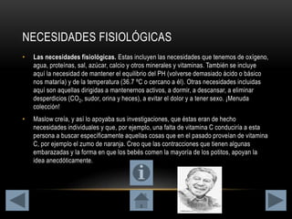 NECESIDADES FISIOLÓGICAS
• Las necesidades fisiológicas. Estas incluyen las necesidades que tenemos de oxígeno,
agua, proteínas, sal, azúcar, calcio y otros minerales y vitaminas. También se incluye
aquí la necesidad de mantener el equilibrio del PH (volverse demasiado ácido o básico
nos mataría) y de la temperatura (36.7 ºC o cercano a él). Otras necesidades incluidas
aquí son aquellas dirigidas a mantenernos activos, a dormir, a descansar, a eliminar
desperdicios (CO2, sudor, orina y heces), a evitar el dolor y a tener sexo. ¡Menuda
colección!
• Maslow creía, y así lo apoyaba sus investigaciones, que éstas eran de hecho
necesidades individuales y que, por ejemplo, una falta de vitamina C conduciría a esta
persona a buscar específicamente aquellas cosas que en el pasado proveían de vitamina
C, por ejemplo el zumo de naranja. Creo que las contracciones que tienen algunas
embarazadas y la forma en que los bebés comen la mayoría de los potitos, apoyan la
idea anecdóticamente.
 