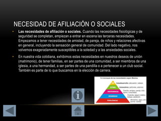 NECESIDAD DE AFILIACIÓN O SOCIALES
• Las necesidades de afiliación o sociales. Cuando las necesidades fisiológicas y de
seguridad se completan, empiezan a entrar en escena las terceras necesidades.
Empezamos a tener necesidades de amistad, de pareja, de niños y relaciones afectivas
en general, incluyendo la sensación general de comunidad. Del lado negativo, nos
volvemos exageradamente susceptibles a la soledad y a las ansiedades sociales.
• En nuestra vida cotidiana, exhibimos estas necesidades en nuestros deseos de unión
(matrimonio), de tener familias, en ser partes de una comunidad, a ser miembros de una
iglesia, a una hermandad, a ser partes de una pandilla o a pertenecer a un club social.
También es parte de lo que buscamos en la elección de carrera.
 