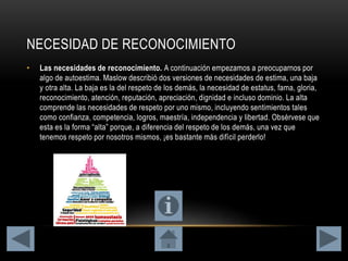 NECESIDAD DE RECONOCIMIENTO
• Las necesidades de reconocimiento. A continuación empezamos a preocuparnos por
algo de autoestima. Maslow describió dos versiones de necesidades de estima, una baja
y otra alta. La baja es la del respeto de los demás, la necesidad de estatus, fama, gloria,
reconocimiento, atención, reputación, apreciación, dignidad e incluso dominio. La alta
comprende las necesidades de respeto por uno mismo, incluyendo sentimientos tales
como confianza, competencia, logros, maestría, independencia y libertad. Obsérvese que
esta es la forma “alta” porque, a diferencia del respeto de los demás, una vez que
tenemos respeto por nosotros mismos, ¡es bastante más difícil perderlo!
 