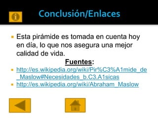  Esta pirámide es tomada en cuenta hoy
en día, lo que nos asegura una mejor
calidad de vida.
Fuentes:
 http://es.wikipedia.org/wiki/Pir%C3%A1mide_de
_Maslow#Necesidades_b.C3.A1sicas
 http://es.wikipedia.org/wiki/Abraham_Maslow
 