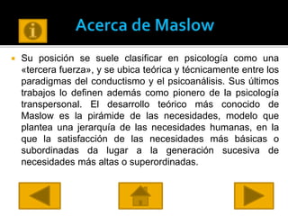  Su posición se suele clasificar en psicología como una
«tercera fuerza», y se ubica teórica y técnicamente entre los
paradigmas del conductismo y el psicoanálisis. Sus últimos
trabajos lo definen además como pionero de la psicología
transpersonal. El desarrollo teórico más conocido de
Maslow es la pirámide de las necesidades, modelo que
plantea una jerarquía de las necesidades humanas, en la
que la satisfacción de las necesidades más básicas o
subordinadas da lugar a la generación sucesiva de
necesidades más altas o superordinadas.
 