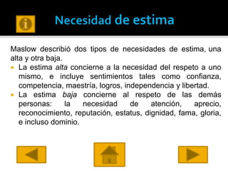 Maslow describió dos tipos de necesidades de estima, una
alta y otra baja.
 La estima alta concierne a la necesidad del respeto a uno
mismo, e incluye sentimientos tales como confianza,
competencia, maestría, logros, independencia y libertad.
 La estima baja concierne al respeto de las demás
personas: la necesidad de atención, aprecio,
reconocimiento, reputación, estatus, dignidad, fama, gloria,
e incluso dominio.
 