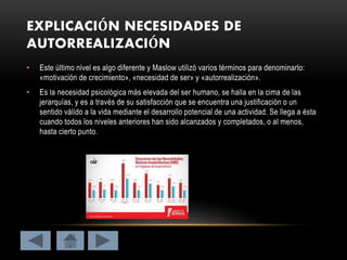 EXPLICACIÓN NECESIDADES DE
AUTORREALIZACIÓN
• Este último nivel es algo diferente y Maslow utilizó varios términos para denominarlo:
«motivación de crecimiento», «necesidad de ser» y «autorrealización».
• Es la necesidad psicológica más elevada del ser humano, se halla en la cima de las
jerarquías, y es a través de su satisfacción que se encuentra una justificación o un
sentido válido a la vida mediante el desarrollo potencial de una actividad. Se llega a ésta
cuando todos los niveles anteriores han sido alcanzados y completados, o al menos,
hasta cierto punto.
 