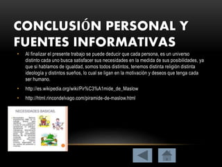 CONCLUSIÓN PERSONAL Y
FUENTES INFORMATIVAS
• Al finalizar el presente trabajo se puede deducir que cada persona, es un universo
distinto cada uno busca satisfacer sus necesidades en la medida de sus posibilidades, ya
que si hablamos de igualdad, somos todos distintos, tenemos distinta religión distinta
ideología y distintos sueños, lo cual se ligan en la motivación y deseos que tenga cada
ser humano.
• http://es.wikipedia.org/wiki/Pir%C3%A1mide_de_Maslow
• http://html.rincondelvago.com/piramide-de-maslow.html
 