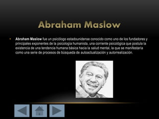 • Abraham Maslow fue un psicólogo estadounidense conocido como uno de los fundadores y
principales exponentes de la psicología humanista, una corriente psicológica que postula la
existencia de una tendencia humana básica hacia la salud mental, la que se manifestaría
como una serie de procesos de búsqueda de autoactualización y autorrealización.
 