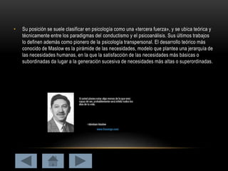 • Su posición se suele clasificar en psicología como una «tercera fuerza», y se ubica teórica y
técnicamente entre los paradigmas del conductismo y el psicoanálisis. Sus últimos trabajos
lo definen además como pionero de la psicología transpersonal. El desarrollo teórico más
conocido de Maslow es la pirámide de las necesidades, modelo que plantea una jerarquía de
las necesidades humanas, en la que la satisfacción de las necesidades más básicas o
subordinadas da lugar a la generación sucesiva de necesidades más altas o superordinadas.
 