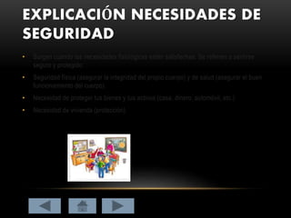 EXPLICACIÓN NECESIDADES DE
SEGURIDAD
• Surgen cuando las necesidades fisiológicas están satisfechas. Se refieren a sentirse
seguro y protegido:
• Seguridad física (asegurar la integridad del propio cuerpo) y de salud (asegurar el buen
funcionamiento del cuerpo).
• Necesidad de proteger tus bienes y tus activos (casa, dinero, automóvil, etc.)
• Necesidad de vivienda (protección).
 