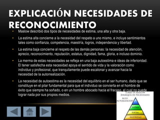 EXPLICACIÓN NECESIDADES DE
RECONOCIMIENTO• Maslow describió dos tipos de necesidades de estima, una alta y otra baja.
• La estima alta concierne a la necesidad del respeto a uno mismo, e incluye sentimientos
tales como confianza, competencia, maestría, logros, independencia y libertad.
• La estima baja concierne al respeto de las demás personas: la necesidad de atención,
aprecio, reconocimiento, reputación, estatus, dignidad, fama, gloria, e incluso dominio.
• La merma de estas necesidades se refleja en una baja autoestima e ideas de inferioridad.
El tener satisfecha esta necesidad apoya el sentido de vida y la valoración como
individuo y profesional, que tranquilamente puede escalonar y avanzar hacia la
necesidad de la autorrealización.
• La necesidad de autoestima es la necesidad del equilibrio en el ser humano, dado que se
constituye en el pilar fundamental para que el individuo se convierta en el hombre de
éxito que siempre ha soñado, o en un hombre abocado hacia el fracaso, el cual no puede
lograr nada por sus propios medios.
 