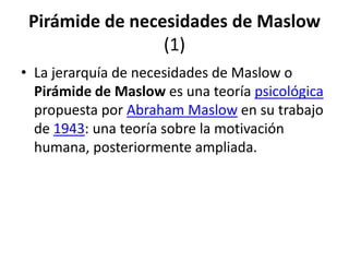 Pirámide de necesidades de Maslow
                 (1)
• La jerarquía de necesidades de Maslow o
  Pirámide de Maslow es una teoría psicológica
  propuesta por Abraham Maslow en su trabajo
  de 1943: una teoría sobre la motivación
  humana, posteriormente ampliada.
 