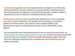 Os alimentos reguladores como os vegetais (verduras e legumes) e as frutas são, 
fontes de vitaminas, minerais e fibras e seu consumo diário é importante para o 
bom funcionamento do organismo. Estes alimentos possuem, ajudam a reduzir o 
colesterol LDL (ruim) e a diminuir o envelhecimento das células. 
Os alimentos construtores são requeridos pelo organismo em menor proporção, 
mas não em menor importância, são aqueles ricos em proteínas. As proteínas 
podem ser animais (carnes, ovos, peixes e aves) e vegetais (feijões, soja, 
leguminosas em geral) e ainda proteínas animais ricas em cálcio (leite, queijo, 
iogurte). 
Na nova pirâmide houve desmembramento de mais um setor dos construtores. As 
carnes brancas de frango e peixe juntaram-se aos ovos na parte mais baixa da pirâmide, 
como incentivo à sua escolha. As carnes vermelhas foram para o topo, indicando 
consumo moderado juntamente com a manteiga, por serem alimentos ricos em 
gorduras saturadas. 
 
