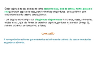 Óleos vegetais de boa qualidade como azeite de oliva, óleo de canola, milho, girassol e 
soja ganharam espaço na base, por serem ricos em gorduras , que ajudam o bom 
funcionamento do sistema cardiovascular. 
- Um degrau exclusivo para as oleaginosas e leguminosas (castanhas, nozes, amêndoas, 
feijões e soja), que são fontes de proteínas vegetais, gorduras insaturadas (ômega 3), 
selênio, vitaminas antioxidantes, e fibras; 
CONCLUSÃO 
A nova pirâmide salienta que nem todos os hidratos de carbono são bons e nem todas 
as gorduras são más. 
 