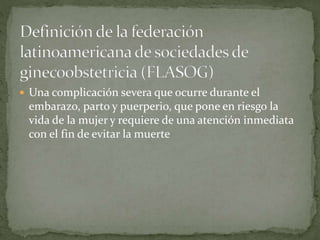  Una complicación severa que ocurre durante el
embarazo, parto y puerperio, que pone en riesgo la
vida de la mujer y requiere de una atención inmediata
con el fin de evitar la muerte
 