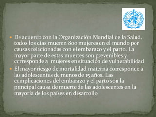  De acuerdo con la Organización Mundial de la Salud,
todos los días mueren 800 mujeres en el mundo por
causas relacionadas con el embarazo y el parto. La
mayor parte de estas muertes son prevenibles y
corresponde a mujeres en situación de vulnerabilidad
 El mayor riesgo de mortalidad materna corresponde a
las adolescentes de menos de 15 años. Las
complicaciones del embarazo y el parto son la
principal causa de muerte de las adolescentes en la
mayoría de los países en desarrollo
 